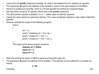11/8/2022 276
• Look at the first printf( ) statement carefully. ‘&’ used in this statement is C’s ‘address of’ operator.
• The expression &i returns the address of the variable i, which in this case happens to be 65524.
• Hence it is printed out using %u, which is a format specifier for printing an unsigned integer.
• We have been using the ‘&’ operator all the time in the scanf( ) statement.
• The other pointer operator available in C is ‘*’, called ‘value at address’ operator.
• It gives the value stored at a particular address. The ‘value at address’ operator is also called ‘indirection’
operator.
• Observe carefully the output of the following program:
main( )
{
int i = 3 ;
printf ( "nAddress of i = %u", &i ) ;
printf ( "nValue of i = %d", i ) ;
printf ( "nValue of i = %d", *( &i ) ) ;
}
The output of the above program would be:
Address of i = 65524
Value of i = 3
Value of i = 3
• Note that printing the value of *( &i ) is same as printing the value of i.
• The expression &i gives the address of the variable i. This address can be collected in a variable, by
saying,
j = &i ;
 