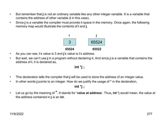 11/8/2022 277
• But remember that j is not an ordinary variable like any other integer variable. It is a variable that
contains the address of other variable (i in this case).
• Since j is a variable the compiler must provide it space in the memory. Once again, the following
memory map would illustrate the contents of i and j.
i j
65524 65522
• As you can see, i’s value is 3 and j’s value is i’s address.
• But wait, we can’t use j in a program without declaring it. And since j is a variable that contains the
address of i, it is declared as,
int *j ;
• This declaration tells the compiler that j will be used to store the address of an integer value.
• In other words j points to an integer. How do we justify the usage of * in the declaration,
int *j ;
• Let us go by the meaning of *. It stands for ‘value at address’. Thus, int *j would mean, the value at
the address contained in j is an int.
3 65524
 