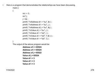 11/8/2022 278
• Here is a program that demonstrates the relationships we have been discussing.
main( )
{
int i = 3 ;
int *j ;
j = &i ;
printf ( "nAddress of i = %u", &i ) ;
printf ( "nAddress of i = %u", j ) ;
printf ( "nAddress of j = %u", &j ) ;
printf ( "nValue of j = %u", j ) ;
printf ( "nValue of i = %d", i ) ;
printf ( "nValue of i = %d", *( &i ) ) ;
printf ( "nValue of i = %d", *j ) ;
}
The output of the above program would be:
Address of i = 65524
Address of i = 65524
Address of j = 65522
Value of j = 65524
Value of i = 3
Value of i = 3
Value of i = 3
 