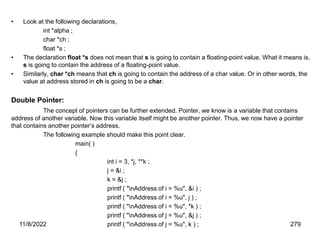 11/8/2022 279
• Look at the following declarations,
int *alpha ;
char *ch ;
float *s ;
• The declaration float *s does not mean that s is going to contain a floating-point value. What it means is,
s is going to contain the address of a floating-point value.
• Similarly, char *ch means that ch is going to contain the address of a char value. Or in other words, the
value at address stored in ch is going to be a char.
Double Pointer:
The concept of pointers can be further extended. Pointer, we know is a variable that contains
address of another variable. Now this variable itself might be another pointer. Thus, we now have a pointer
that contains another pointer’s address.
The following example should make this point clear.
main( )
{
int i = 3, *j, **k ;
j = &i ;
k = &j ;
printf ( "nAddress of i = %u", &i ) ;
printf ( "nAddress of i = %u", j ) ;
printf ( "nAddress of i = %u", *k ) ;
printf ( "nAddress of j = %u", &j ) ;
printf ( "nAddress of j = %u", k ) ;
 