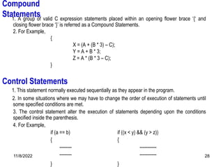 11/8/2022 28
Compound
Statements
1. A group of valid C expression statements placed within an opening flower brace ‘{‘ and
closing flower brace ‘}’ is referred as a Compound Statements.
2. For Example,
{
X = (A + (B * 3) – C);
Y = A + B * 3;
Z = A * (B * 3 – C);
}
1. This statement normally executed sequentially as they appear in the program.
2. In some situations where we may have to change the order of execution of statements until
some specified conditions are met.
3. The control statement alter the execution of statements depending upon the conditions
specified inside the parenthesis.
4. For Example,
if (a == b) if ((x < y) && (y > z))
{ {
-------- -----------
-------- -----------
} }
Control Statements
 