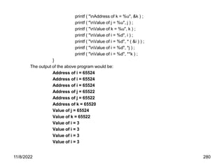 11/8/2022 280
printf ( "nAddress of k = %u", &k ) ;
printf ( "nValue of j = %u", j ) ;
printf ( "nValue of k = %u", k ) ;
printf ( "nValue of i = %d", i ) ;
printf ( "nValue of i = %d", * ( &i ) ) ;
printf ( "nValue of i = %d", *j ) ;
printf ( "nValue of i = %d", **k ) ;
}
The output of the above program would be:
Address of i = 65524
Address of i = 65524
Address of i = 65524
Address of j = 65522
Address of j = 65522
Address of k = 65520
Value of j = 65524
Value of k = 65522
Value of i = 3
Value of i = 3
Value of i = 3
Value of i = 3
 