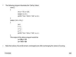 11/8/2022 282
• The following program illustrates the ‘Call by Value’.
main( )
{
int a = 10, b = 20 ;
swapv ( a, b ) ;
printf ( "na = %d b = %d", a, b ) ;
}
swapv ( int x, int y )
{
int t ;
t = x ;
x = y ;
y = t ;
printf ( "nx = %d y = %d", x, y ) ;
}
The output of the above program would be:
x = 20 y = 10
a = 10 b = 20
• Note that values of a and b remain unchanged even after exchanging the values of x and y.
 