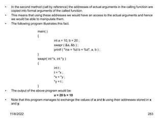 11/8/2022 283
• In the second method (call by reference) the addresses of actual arguments in the calling function are
copied into formal arguments of the called function.
• This means that using these addresses we would have an access to the actual arguments and hence
we would be able to manipulate them.
• The following program illustrates this fact.
main( )
{
int a = 10, b = 20 ;
swapr ( &a, &b ) ;
printf ( "na = %d b = %d", a, b ) ;
}
swapr( int *x, int *y )
{
int t ;
t = *x ;
*x = *y ;
*y = t ;
}
• The output of the above program would be:
a = 20 b = 10
• Note that this program manages to exchange the values of a and b using their addresses stored in x
and y.
 