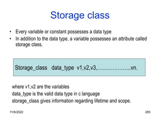 11/8/2022 285
Storage class
• Every variable or constant possesses a data type
• In addition to the data type, a variable possesses an attribute called
storage class.
where v1,v2 are the variables
data_type is the valid data type in c language
storage_class gives information regarding lifetime and scope.
Storage_class data_type v1,v2,v3,………………..vn.
 