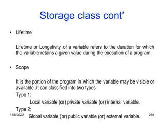 11/8/2022 286
Storage class cont’
• Lifetime
Lifetime or Longetivity of a variable refers to the duration for which
the variable retains a given value during the execution of a program.
• Scope
It is the portion of the program in which the variable may be visible or
available .It can classified into two types
Type 1:
Local variable (or) private variable (or) internal variable.
Type 2:
Global variable (or) public variable (or) external variable.
 