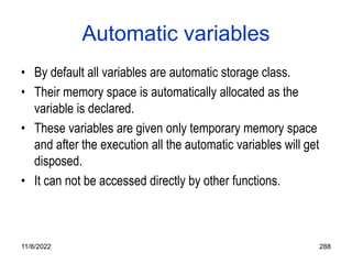 11/8/2022 288
Automatic variables
• By default all variables are automatic storage class.
• Their memory space is automatically allocated as the
variable is declared.
• These variables are given only temporary memory space
and after the execution all the automatic variables will get
disposed.
• It can not be accessed directly by other functions.
 