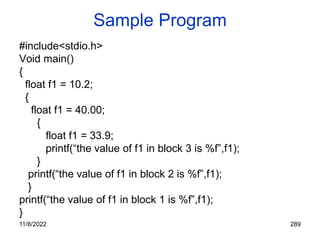 11/8/2022 289
Sample Program
#include<stdio.h>
Void main()
{
float f1 = 10.2;
{
float f1 = 40.00;
{
float f1 = 33.9;
printf(“the value of f1 in block 3 is %f”,f1);
}
printf(“the value of f1 in block 2 is %f”,f1);
}
printf(“the value of f1 in block 1 is %f”,f1);
}
 