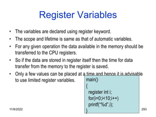 11/8/2022 293
Register Variables
• The variables are declared using register keyword.
• The scope and lifetime is same as that of automatic variables.
• For any given operation the data available in the memory should be
transferred to the CPU registers.
• So if the data are stored in register itself then the time for data
transfer from the memory to the register is saved.
• Only a few values can be placed at a time and hence it is advisable
to use limited register variables. main()
{
register int i;
for(i=0;i<10;i++)
printf(“%d”,i);
}
 