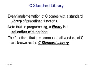 11/8/2022 297
C Standard Library
Every implementation of C comes with a standard
library of predefined functions.
Note that, in programming, a library is a
collection of functions.
The functions that are common to all versions of C
are known as the C Standard Library.
 