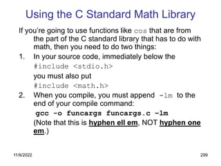 11/8/2022 299
Using the C Standard Math Library
If you’re going to use functions like cos that are from
the part of the C standard library that has to do with
math, then you need to do two things:
1. In your source code, immediately below the
#include <stdio.h>
you must also put
#include <math.h>
2. When you compile, you must append -lm to the
end of your compile command:
gcc -o funcargs funcargs.c –lm
(Note that this is hyphen ell em, NOT hyphen one
em.)
 