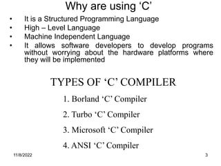 11/8/2022 3
TYPES OF ‘C’ COMPILER
1. Borland ‘C’ Compiler
2. Turbo ‘C’ Compiler
3. Microsoft ‘C’ Compiler
4. ANSI ‘C’ Compiler
Why are using ‘C’
• It is a Structured Programming Language
• High – Level Language
• Machine Independent Language
• It allows software developers to develop programs
without worrying about the hardware platforms where
they will be implemented
 