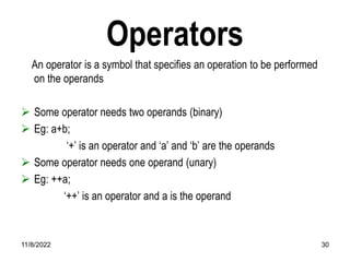 11/8/2022 30
Operators
An operator is a symbol that specifies an operation to be performed
on the operands
 Some operator needs two operands (binary)
 Eg: a+b;
‘+’ is an operator and ‘a’ and ‘b’ are the operands
 Some operator needs one operand (unary)
 Eg: ++a;
‘++’ is an operator and a is the operand
 