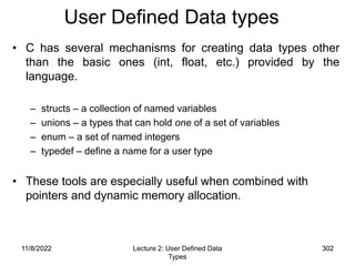 11/8/2022 302
11/8/2022 Lecture 2: User Defined Data
Types
302
User Defined Data types
• C has several mechanisms for creating data types other
than the basic ones (int, float, etc.) provided by the
language.
– structs – a collection of named variables
– unions – a types that can hold one of a set of variables
– enum – a set of named integers
– typedef – define a name for a user type
• These tools are especially useful when combined with
pointers and dynamic memory allocation.
 