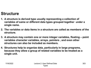 11/8/2022 Lecture 2: User Defined Data
Types
303
Structure
1. A structure is derived type usually representing a collection of
variables of same or different data types grouped together under a
single name.
2. The variables or data items in a structure are called as members of the
structure.
3. A structure may contain one or more integer variables, floating – point
variables character variables, arrays, pointers , and even other
structures can also be included as members.
4. Structures help to organize data, particularly in large programs,
because they allow a group of related variables to be treated as a
single unit.
 