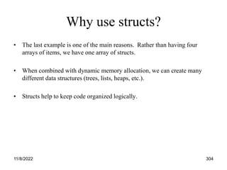 11/8/2022 304
Why use structs?
• The last example is one of the main reasons. Rather than having four
arrays of items, we have one array of structs.
• When combined with dynamic memory allocation, we can create many
different data structures (trees, lists, heaps, etc.).
• Structs help to keep code organized logically.
 