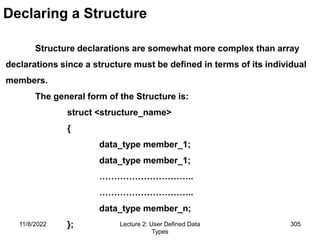 11/8/2022 Lecture 2: User Defined Data
Types
305
Declaring a Structure
Structure declarations are somewhat more complex than array
declarations since a structure must be defined in terms of its individual
members.
The general form of the Structure is:
struct <structure_name>
{
data_type member_1;
data_type member_1;
…………………………..
…………………………..
data_type member_n;
};
 