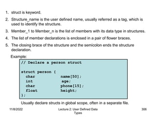 11/8/2022 306
11/8/2022 Lecture 2: User Defined Data
Types
306
Usually declare structs in global scope, often in a separate file.
// Declare a person struct
struct person {
char name[50];
int age;
char phone[15];
float height;
};
1. struct is keyword.
2. Structure_name is the user defined name, usually referred as a tag, which is
used to identify the structure.
3. Member_1 to Member_n is the list of members with its data type in structures.
4. The list of member declarations is enclosed in a pair of flower braces.
5. The closing brace of the structure and the semicolon ends the structure
declaration.
Example:
 