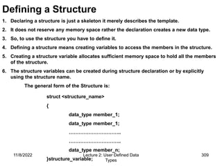 11/8/2022 Lecture 2: User Defined Data
Types
309
Defining a Structure
1. Declaring a structure is just a skeleton it merely describes the template.
2. It does not reserve any memory space rather the declaration creates a new data type.
3. So, to use the structure you have to define it.
4. Defining a structure means creating variables to access the members in the structure.
5. Creating a structure variable allocates sufficient memory space to hold all the members
of the structure.
6. The structure variables can be created during structure declaration or by explicitly
using the structure name.
The general form of the Structure is:
struct <structure_name>
{
data_type member_1;
data_type member_1;
…………………………..
…………………………..
data_type member_n;
}structure_variable;
 