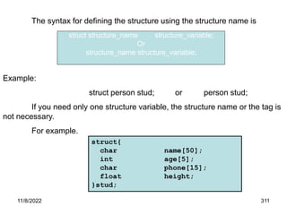 11/8/2022 311
The syntax for defining the structure using the structure name is
Example:
struct person stud; or person stud;
If you need only one structure variable, the structure name or the tag is
not necessary.
For example.
struct{
char name[50];
int age[5];
char phone[15];
float height;
}stud;
struct structure_name structure_variable;
Or
structure_name structure_variable;
 