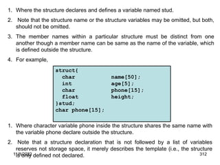 11/8/2022 312
1. Where the structure declares and defines a variable named stud.
2. Note that the structure name or the structure variables may be omitted, but both,
should not be omitted.
3. The member names within a particular structure must be distinct from one
another though a member name can be same as the name of the variable, which
is defined outside the structure.
4. For example,
struct{
char name[50];
int age[5];
char phone[15];
float height;
}stud;
char phone[15];
1. Where character variable phone inside the structure shares the same name with
the variable phone declare outside the structure.
2. Note that a structure declaration that is not followed by a list of variables
reserves not storage space, it merely describes the template (i.e., the structure
is only defined not declared.
 