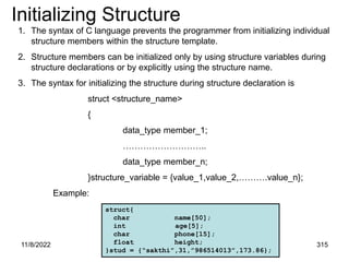11/8/2022 315
Initializing Structure
1. The syntax of C language prevents the programmer from initializing individual
structure members within the structure template.
2. Structure members can be initialized only by using structure variables during
structure declarations or by explicitly using the structure name.
3. The syntax for initializing the structure during structure declaration is
struct <structure_name>
{
data_type member_1;
………………………..
data_type member_n;
}structure_variable = {value_1,value_2,……….value_n};
Example:
struct{
char name[50];
int age[5];
char phone[15];
float height;
}stud = {“sakthi”,31,”986514013”,173.86};
 