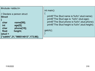 11/8/2022 316
Example Program for structure initialization
#include <stdio.h>
// Declare a person struct
Struct
{
char name[50];
int age[5];
char phone[15];
float height;
}stud =
{“sakthi”,31,”986514013”,173.86};
int main()
{
printf(“The Stud name is:%dn”,stud.name);
printf(“The Stud age is: %dn”,stud.age);
printf(“The Stud phone is:%dn”,stud.phone);
printf(“The Stud height is:%dn”,stud.height);
getch();
}
 