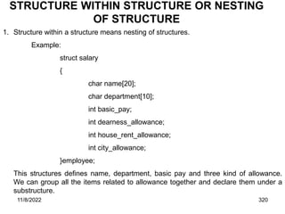 11/8/2022 320
STRUCTURE WITHIN STRUCTURE OR NESTING
OF STRUCTURE
1. Structure within a structure means nesting of structures.
Example:
struct salary
{
char name[20];
char department[10];
int basic_pay;
int dearness_allowance;
int house_rent_allowance;
int city_allowance;
}employee;
This structures defines name, department, basic pay and three kind of allowance.
We can group all the items related to allowance together and declare them under a
substructure.
 