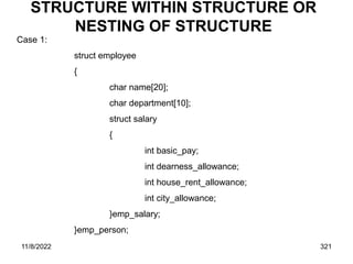 11/8/2022 321
STRUCTURE WITHIN STRUCTURE OR
NESTING OF STRUCTURE
Case 1:
struct employee
{
char name[20];
char department[10];
struct salary
{
int basic_pay;
int dearness_allowance;
int house_rent_allowance;
int city_allowance;
}emp_salary;
}emp_person;
 