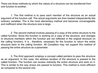 There are three methods by which the values of a structure can be transferred from
one function to another.
1. The first method is to pass each member of the structure as an actual
argument of the function call. The actual arguments are then treated independently like
ordinary variables. The is the most elementary method and becomes unmanageable
and inefficient when the structure size is large.
2. The second method involves passing of a copy of the entire structure to the
called function. Since the function is working on a copy of the structure, and changes
to structure members within the function are not reflected in the original structure (in
the calling function). It is , therefore, necessary for the function to return the entire
structure back to the calling function. All Compilers may not support this method of
passing the entire structure as a parameter.
3. The third approach employs a concept called pointers to pass the structure
as an argument. In this case, the address location of the structure is passed to the
called function. The function can access indirectly the entire structure and work on it.
This is similar to the way arrays are passed to function. This method is more eifficient
as compared to the second one.
 