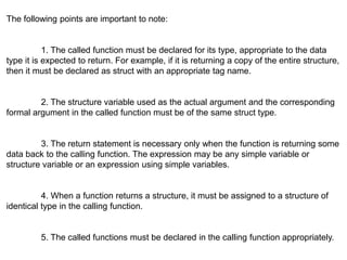The following points are important to note:
1. The called function must be declared for its type, appropriate to the data
type it is expected to return. For example, if it is returning a copy of the entire structure,
then it must be declared as struct with an appropriate tag name.
2. The structure variable used as the actual argument and the corresponding
formal argument in the called function must be of the same struct type.
3. The return statement is necessary only when the function is returning some
data back to the calling function. The expression may be any simple variable or
structure variable or an expression using simple variables.
4. When a function returns a structure, it must be assigned to a structure of
identical type in the calling function.
5. The called functions must be declared in the calling function appropriately.
 