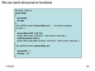 11/8/2022 327
We can send structures to functions
#include <stdio.h>
struct Date
{
int month;
int day;
} ;
void callToFunction( struct Date val ); // function prototype
int main( )
{
struct Date birth = {9, 31};
printf( "Birth date: %d/%d/n", birth.month, birth.day );
callToFunction( birth );
printf( "Birth date after function: %d/%d/n", birth.month, birth.day );
}
void callToFunction( struct Date val )
{
val.month = 1;
val.day = 28;
}
 