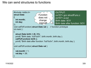 11/8/2022 328
#include <stdio.h>
struct Date
{
int month;
int day;
} ;
void callToFunction( struct Date val ); // function prototype
int main( )
{
struct Date birth = {9, 31};
printf( "Birth date: %d/%dn", birth.month, birth.day );
callToFunction( birth );
printf( "Birth date after function: %d/%dn", birth.month, birth.day );
}
void callToFunction( struct Date val )
{
val.month = 1;
val.day = 28;
}
We can send structures to functions
OUTPUT:
cs157> gcc structFunc.c
cs157> a.out
Birth date: 9/31
Birth date after function: 9/31
Function
does not
change
original!
 
