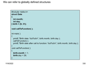 11/8/2022 330
#include <stdio.h>
struct Date
{
int month;
int day;
} birth = {9, 31};
void callToFunction( );
int main( )
{
printf( "Birth date: %d/%dn", birth.month, birth.day );
callToFunction( );
printf( "Birth date after call to function: %d/%dn", birth.month, birth.day );
}
void callToFunction( )
{
birth.month = 1;
birth.day = 28;
}
We can refer to globally defined structures
 