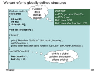11/8/2022 331
#include <stdio.h>
struct Date
{
int month;
int day;
} birth = {9, 31};
void callToFunction( );
int main( )
{
printf( "Birth date: %d/%dn", birth.month, birth.day );
callToFunction( );
printf( "Birth date after call to function: %d/%dn", birth.month, birth.day );
}
void callToFunction( )
{
birth.month = 1;
birth.day = 28;
}
We can refer to globally defined structures
OUTPUT:
cs157> gcc structFunc2.c
cs157> a.out
Birth date: 9/31
Birth date after function: 1/28
Function
does
change
original!
birth is a global
variable, so function
affects original
 