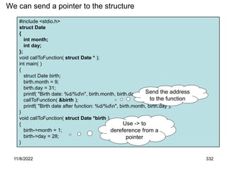 11/8/2022 332
#include <stdio.h>
struct Date
{
int month;
int day;
};
void callToFunction( struct Date * );
int main( )
{
struct Date birth;
birth.month = 9;
birth.day = 31;
printf( "Birth date: %d/%dn", birth.month, birth.day );
callToFunction( &birth );
printf( "Birth date after function: %d/%dn", birth.month, birth.day );
}
void callToFunction( struct Date *birth )
{
birth->month = 1;
birth->day = 28;
}
We can send a pointer to the structure
Use -> to
dereference from a
pointer
Send the address
to the function
 