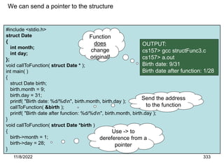11/8/2022 333
#include <stdio.h>
struct Date
{
int month;
int day;
};
void callToFunction( struct Date * );
int main( )
{
struct Date birth;
birth.month = 9;
birth.day = 31;
printf( "Birth date: %d/%dn", birth.month, birth.day );
callToFunction( &birth );
printf( "Birth date after function: %d/%dn", birth.month, birth.day );
}
void callToFunction( struct Date *birth )
{
birth->month = 1;
birth->day = 28;
}
We can send a pointer to the structure
OUTPUT:
cs157> gcc structFunc3.c
cs157> a.out
Birth date: 9/31
Birth date after function: 1/28
Function
does
change
original!
Use -> to
dereference from a
pointer
Send the address
to the function
 