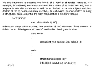 11/8/2022 335
We use structures to describe the format of a number of related variables. For
example, in analyzing the marks obtained by a class of students, we may use a
template to describe student name and marks obtained in various subjects and then
declare all the student as structure variables. In such cases, we may declare an array
of structures, each element of the array representing a structure variable.
For example:
struct class student [100];
defines an array called student, that consists of 100 elements. Each element is
defined to be of the type struct class. Consider the following declaration:
struct marks
{
int subject_1;int subject_2;int subject_3;
}
main
{
struct marks student [3] =
{{45,68,81},{75,53,69},{57,36,71}};
 