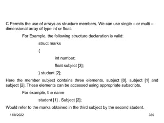 11/8/2022 339
C Permits the use of arrays as structure members. We can use single – or multi –
dimensional array of type int or float.
For Example, the following structure declaration is valid:
struct marks
{
int number;
float subject [3];
} student [2];
Here the member subject contains three elements, subject [0], subject [1] and
subject [2]. These elements can be accessed using appropriate subscripts.
For example, the name
student [1] . Subject [2];
Would refer to the marks obtained in the third subject by the second student.
 
