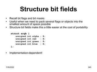 11/8/2022 340
Structure bit fields
• Recall bit flags and bit masks
• Useful when we need to pack several flags or objects into the
smallest amount of space possible
• Structure bit fields make this a little easier at the cost of portability
struct argb {
unsigned int alpha : 8;
unsigned int red : 8;
unsigned int green : 8;
unsigned int blue : 8;
};
• Implementation-dependent!
 
