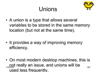 11/8/2022 342
Unions
• A union is a type that allows several
variables to be stored in the same memory
location (but not at the same time).
• It provides a way of improving memory
efficiency.
• On most modern desktop machines, this is
not really an issue, and unions will be
used less frequently.
 