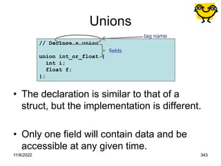 11/8/2022 343
// Declare a union
union int_or_float {
int i;
float f;
};
Unions
• The declaration is similar to that of a
struct, but the implementation is different.
• Only one field will contain data and be
accessible at any given time.
tag name
fields
 