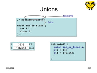 11/8/2022 345
// Declare a union
union int_or_float {
int i;
float f;
};
Unions
tag name
fields
q
????
175.543
i
f
int
float
int main() {
union int_or_float q;
q.i = 14;
q.f = 175.543;
}
 