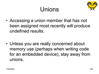 11/8/2022 347
Unions
• Accessing a union member that has not
been assigned most recently will produce
undefined results.
• Unless you are really concerned about
memory use (perhaps when writing code
for an embedded device), stay away from
unions.
 