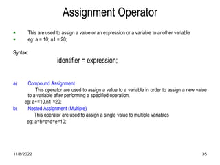 11/8/2022 35
Assignment Operator
 This are used to assign a value or an expression or a variable to another variable
 eg: a = 10; n1 = 20;
Syntax:
identifier = expression;
a) Compound Assignment
This operator are used to assign a value to a variable in order to assign a new value
to a variable after performing a specified operation.
eg: a+=10,n1-=20;
b) Nested Assignment (Multiple)
This operator are used to assign a single value to multiple variables
eg: a=b=c=d=e=10;
 