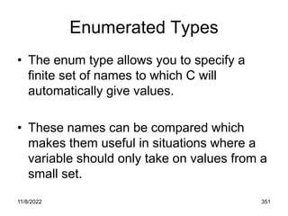 11/8/2022 351
Enumerated Types
• The enum type allows you to specify a
finite set of names to which C will
automatically give values.
• These names can be compared which
makes them useful in situations where a
variable should only take on values from a
small set.
 