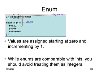 11/8/2022 352
Enum
// Declare a enum
enum r_p_s {
rock,
paper,
scissors
};
tag name
values
• Values are assigned starting at zero and
incrementing by 1.
• While enums are comparable with ints, you
should avoid treating them as integers.
 