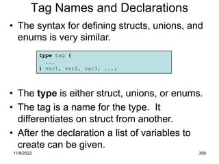 11/8/2022 358
Tag Names and Declarations
• The syntax for defining structs, unions, and
enums is very similar.
• The type is either struct, unions, or enums.
• The tag is a name for the type. It
differentiates on struct from another.
• After the declaration a list of variables to
create can be given.
type tag {
...
} var1, var2, var3, ...;
 