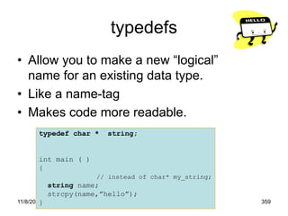 11/8/2022 359
typedefs
• Allow you to make a new “logical”
name for an existing data type.
• Like a name-tag
• Makes code more readable.
typedef char * string;
int main ( )
{
// instead of char* my_string;
string name;
strcpy(name,”hello”);
}
 