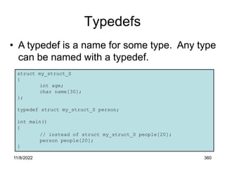 11/8/2022 360
Typedefs
• A typedef is a name for some type. Any type
can be named with a typedef.
struct my_struct_S
{
int age;
char name[30];
};
typedef struct my_struct_S person;
int main()
{
// instead of struct my_struct_S people[20];
person people[20];
}
 